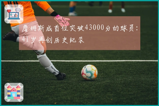 詹姆斯成首位突破43000分的球员：41岁再创历史纪录