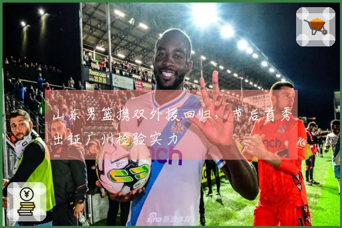 山东男篮携双外援回归，节后首秀出征广州检验实力