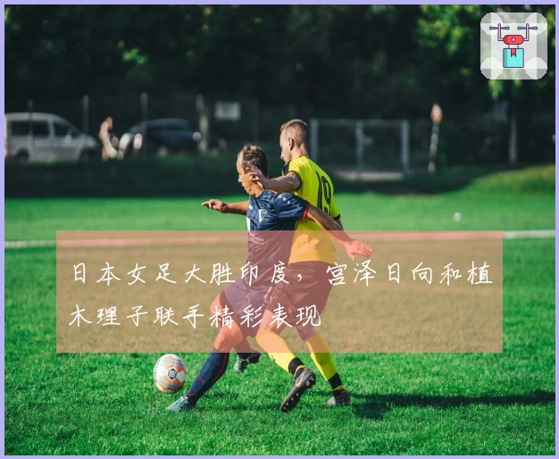 日本女足大胜印度，宫泽日向和植木理子联手精彩表现