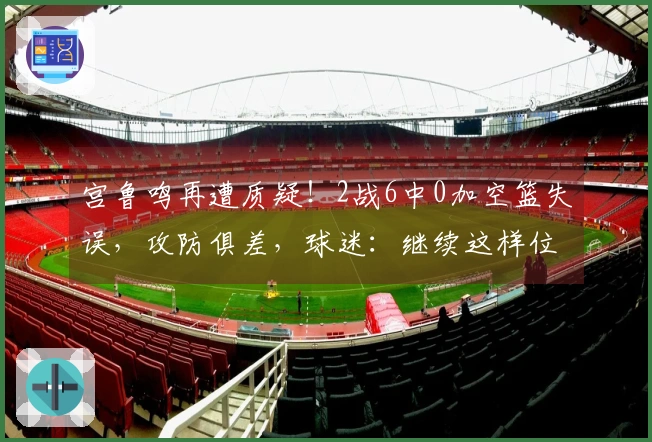 宫鲁鸣再遭质疑！2战6中0加空篮失误，攻防俱差，球迷：继续这样位置就没了