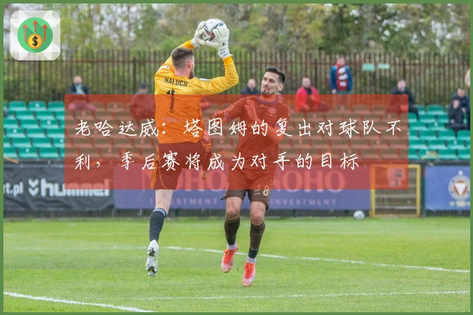 老哈达威：塔图姆的复出对球队不利，季后赛将成为对手的目标