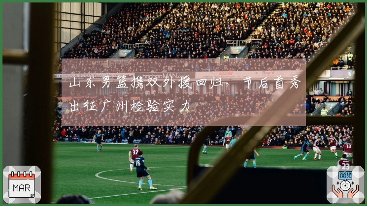 山东男篮携双外援回归，节后首秀出征广州检验实力