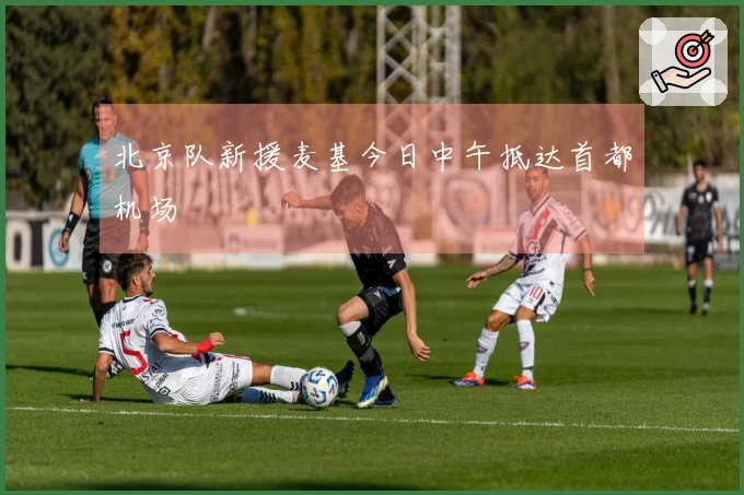 北京队新援麦基今日中午抵达首都机场