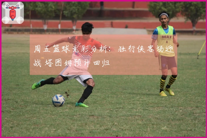 周五篮球竞彩分析：独行侠客场迎战 塔图姆预计回归