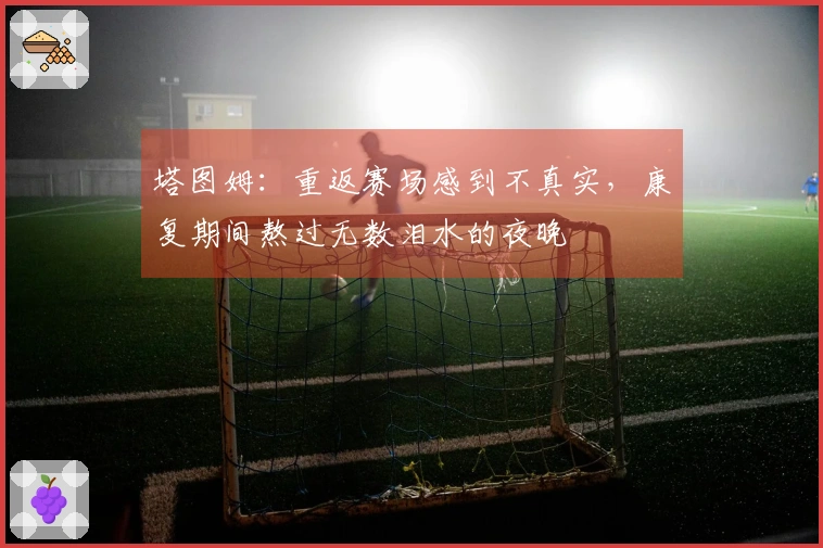 塔图姆：重返赛场感到不真实，康复期间熬过无数泪水的夜晚