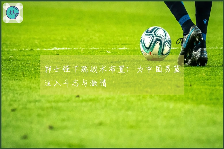 郭士强下跪战术布置：为中国男篮注入斗志与激情