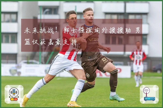 未来挑战！郭士强探询外援援助 男篮仅获嘉豪支持