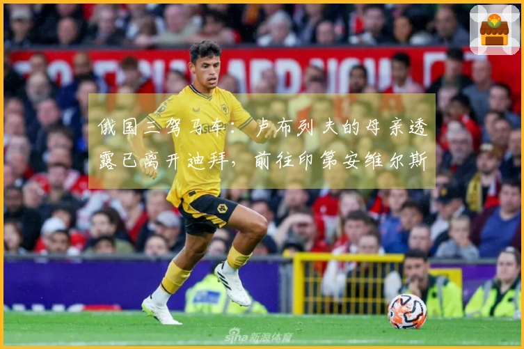 俄国三驾马车：卢布列夫的母亲透露已离开迪拜，前往印第安维尔斯