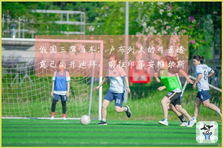 俄国三驾马车：卢布列夫的母亲透露已离开迪拜，前往印第安维尔斯