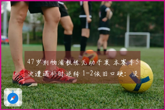 47岁利物浦教练无动于衷 本赛季5次遭遇补时逆转 1-2依旧口硬：没给对手机会