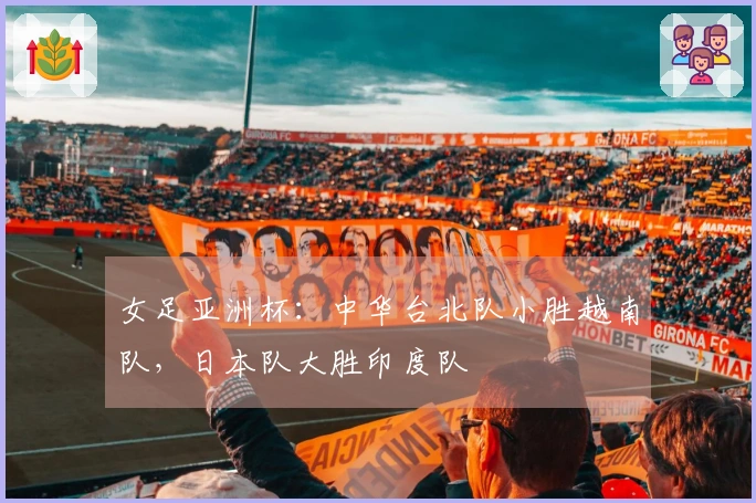 女足亚洲杯：中华台北队小胜越南队，日本队大胜印度队