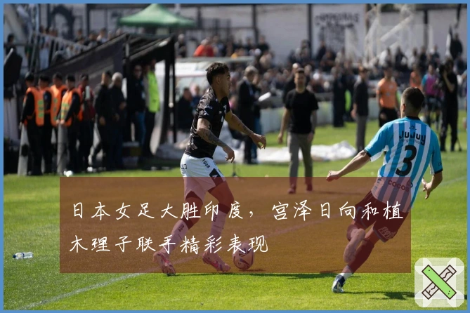 日本女足大胜印度，宫泽日向和植木理子联手精彩表现