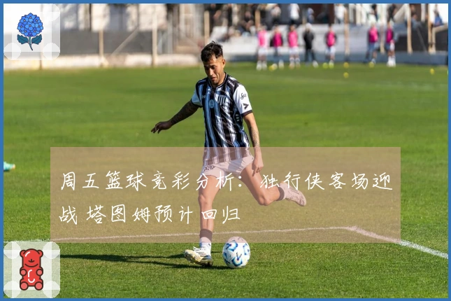 周五篮球竞彩分析：独行侠客场迎战 塔图姆预计回归