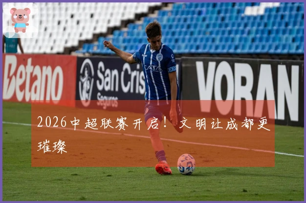 2026中超联赛开启！文明让成都更璀璨