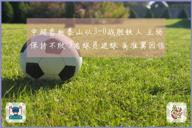 中超首轮泰山以3-0战胜铁人 主场保持不败 3名球员进球 高准翼因伤退场