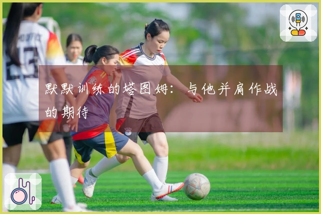 默默训练的塔图姆：与他并肩作战的期待