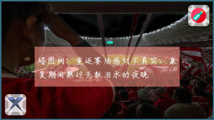 塔图姆：重返赛场感到不真实，康复期间熬过无数泪水的夜晚