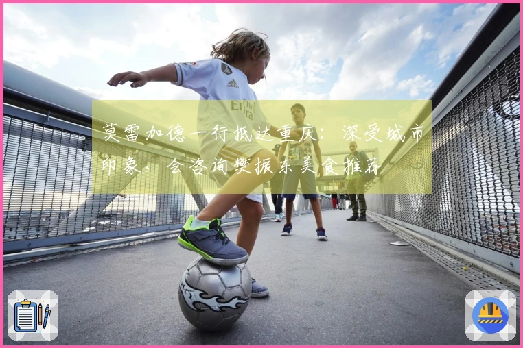 莫雷加德一行抵达重庆：深受城市印象，会咨询樊振东美食推荐