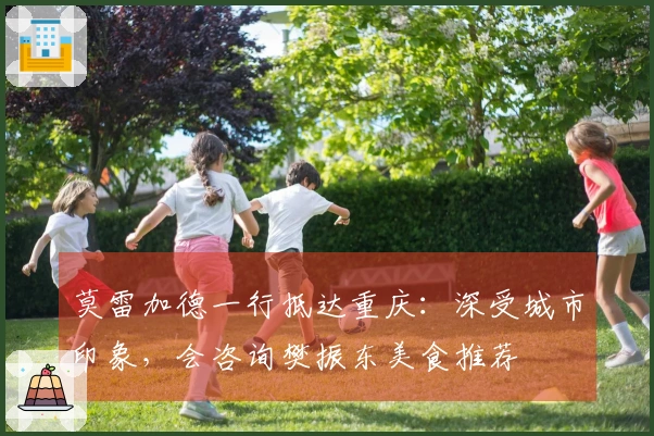 莫雷加德一行抵达重庆：深受城市印象，会咨询樊振东美食推荐